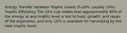 Energy Transfer between Trophic Levels (5-20%, usually 10%) Trophic Efficiency The 10% rule states that approximately 90% of the energy at any trophic level is lost to heat, growth, and repair of the organisms, and only 10% is available for harvesting by the next trophic level.