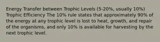 Energy Transfer between Trophic Levels (5-20%, usually 10%) Trophic Efficiency The 10% rule states that approximately 90% of the energy at any trophic level is lost to heat, growth, and repair of the organisms, and only 10% is available for harvesting by the next trophic level.