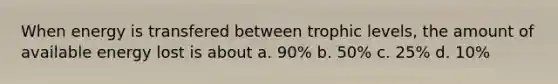 When energy is transfered between trophic levels, the amount of available energy lost is about a. 90% b. 50% c. 25% d. 10%