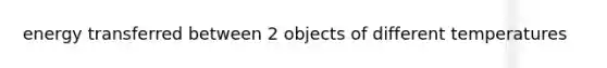 energy transferred between 2 objects of different temperatures