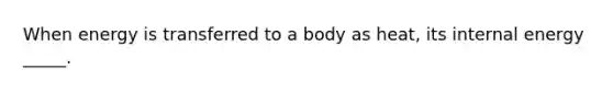 When energy is transferred to a body as heat, its internal energy _____.