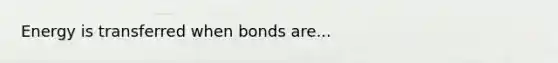 Energy is transferred when bonds are...