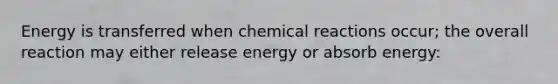 Energy is transferred when chemical reactions occur; the overall reaction may either release energy or absorb energy: