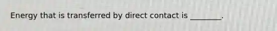 Energy that is transferred by direct contact is ________.