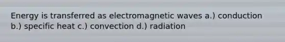 Energy is transferred as electromagnetic waves a.) conduction b.) specific heat c.) convection d.) radiation