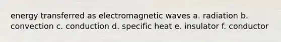 energy transferred as electromagnetic waves a. radiation b. convection c. conduction d. specific heat e. insulator f. conductor