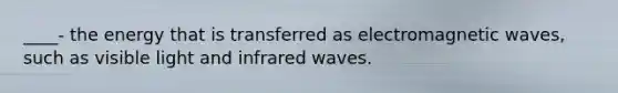 ____- the energy that is transferred as electromagnetic waves, such as visible light and infrared waves.