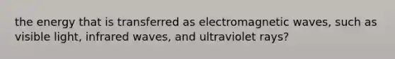 the energy that is transferred as electromagnetic waves, such as visible light, infrared waves, and ultraviolet rays?