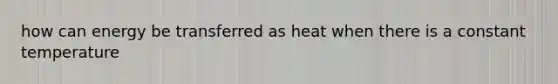 how can energy be transferred as heat when there is a constant temperature