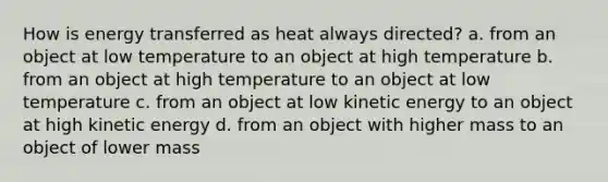 How is energy transferred as heat always directed? a. from an object at low temperature to an object at high temperature b. from an object at high temperature to an object at low temperature c. from an object at low kinetic energy to an object at high kinetic energy d. from an object with higher mass to an object of lower mass