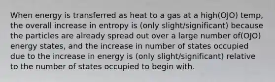 When energy is transferred as heat to a gas at a high(OJO) temp, the overall increase in entropy is (only slight/significant) because the particles are already spread out over a large number of(OJO) energy states, and the increase in number of states occupied due to the increase in energy is (only slight/significant) relative to the number of states occupied to begin with.