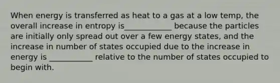 When energy is transferred as heat to a gas at a low temp, the overall increase in entropy is____________ because the particles are initially only spread out over a few energy states, and the increase in number of states occupied due to the increase in energy is ___________ relative to the number of states occupied to begin with.