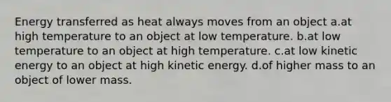 Energy transferred as heat always moves from an object a.at high temperature to an object at low temperature. b.at low temperature to an object at high temperature. c.at low kinetic energy to an object at high kinetic energy. d.of higher mass to an object of lower mass.