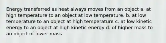 Energy transferred as heat always moves from an object a. at high temperature to an object at low temperature. b. at low temperature to an object at high temperature c. at low kinetic energy to an object at high kinetic energy d. of higher mass to an object of lower mass