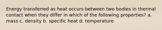 Energy transferred as heat occurs between two bodies in thermal contact when they differ in which of the following properties? a. mass c. density b. specific heat d. temperature