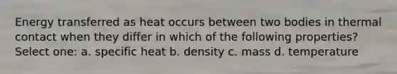 Energy transferred as heat occurs between two bodies in thermal contact when they differ in which of the following properties? Select one: a. specific heat b. density c. mass d. temperature