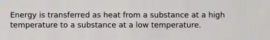 Energy is transferred as heat from a substance at a high temperature to a substance at a low temperature.