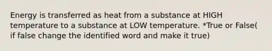 Energy is transferred as heat from a substance at HIGH temperature to a substance at LOW temperature. *True or False( if false change the identified word and make it true)