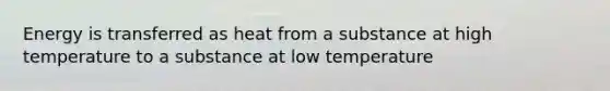 Energy is transferred as heat from a substance at high temperature to a substance at low temperature