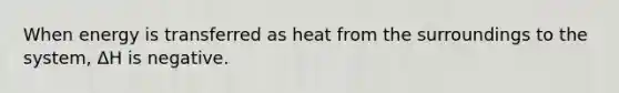 When energy is transferred as heat from the surroundings to the system, ΔH is negative.