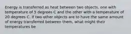 Energy is transferred as heat between two objects, one with temperature of 5 degrees C and the other with a temperature of 20 degrees C. If two other objects are to have the same amount of energy transferred between them, what might their temperatures be