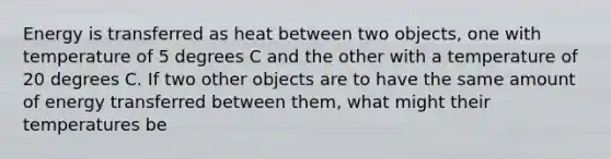 Energy is transferred as heat between two objects, one with temperature of 5 degrees C and the other with a temperature of 20 degrees C. If two other objects are to have the same amount of energy transferred between them, what might their temperatures be