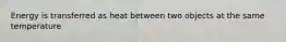 Energy is transferred as heat between two objects at the same temperature