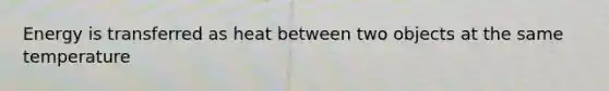 Energy is transferred as heat between two objects at the same temperature