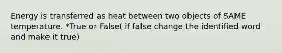 Energy is transferred as heat between two objects of SAME temperature. *True or False( if false change the identified word and make it true)