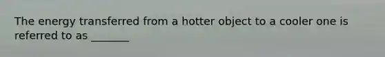 The energy transferred from a hotter object to a cooler one is referred to as _______