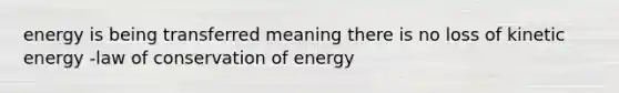 energy is being transferred meaning there is no loss of kinetic energy -law of conservation of energy