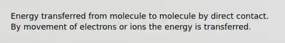 Energy transferred from molecule to molecule by direct contact. By movement of electrons or ions the energy is transferred.