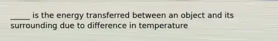 _____ is the energy transferred between an object and its surrounding due to difference in temperature