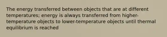 The energy transferred between objects that are at different temperatures; energy is always transferred from higher-temperature objects to lower-temperature objects until thermal equilibrium is reached