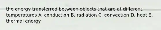 the energy transferred between objects that are at different temperatures A. conduction B. radiation C. convection D. heat E. thermal energy