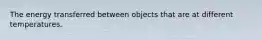 The energy transferred between objects that are at different temperatures.