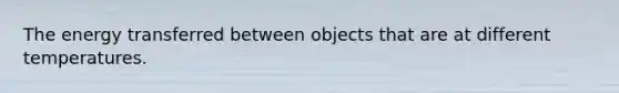 The energy transferred between objects that are at different temperatures.