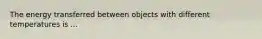 The energy transferred between objects with different temperatures is ...