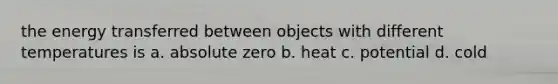 the energy transferred between objects with different temperatures is a. absolute zero b. heat c. potential d. cold