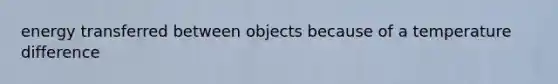 energy transferred between objects because of a temperature difference