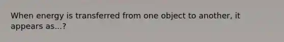 When energy is transferred from one object to another, it appears as...?