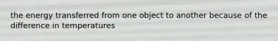 the energy transferred from one object to another because of the difference in temperatures