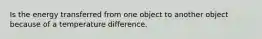 Is the energy transferred from one object to another object because of a temperature difference.