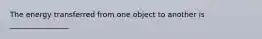 The energy transferred from one object to another is ________________