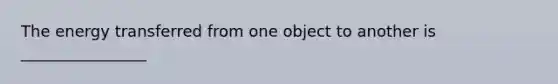 The energy transferred from one object to another is ________________