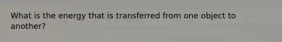 What is the energy that is transferred from one object to another?