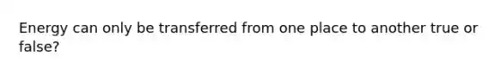 Energy can only be transferred from one place to another true or false?