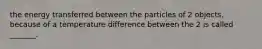 the energy transferred between the particles of 2 objects, because of a temperature difference between the 2 is called _______.