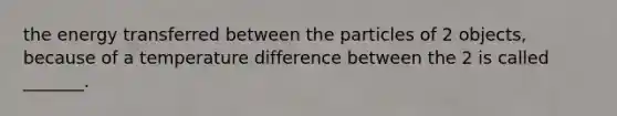 the energy transferred between the particles of 2 objects, because of a temperature difference between the 2 is called _______.