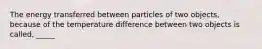 The energy transferred between particles of two objects, because of the temperature difference between two objects is called, _____